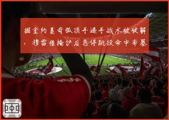 掘金约基奇弧顶手递手战术被破解，穆雷借掩护后急停跳投命中率暴跌至33%