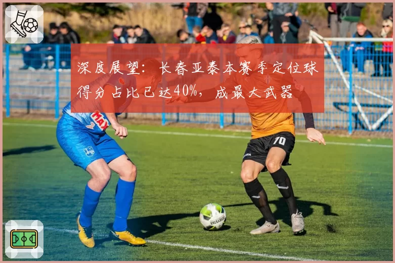 深度展望:长春亚泰本赛季定位球得分占比已达40%,成最大武器
