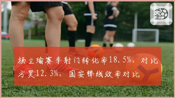 杨立瑜赛季射门转化率18.5%，对比方昊12.3%，国安锋线效率对比