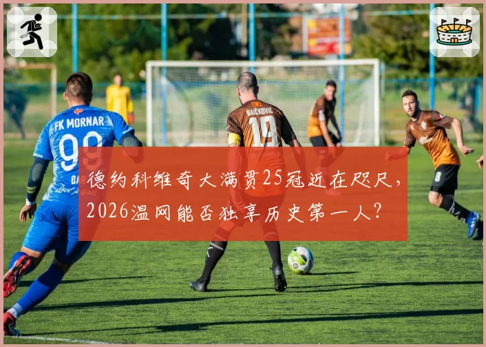 德约科维奇大满贯25冠近在咫尺，2026温网能否独享历史第一人？
