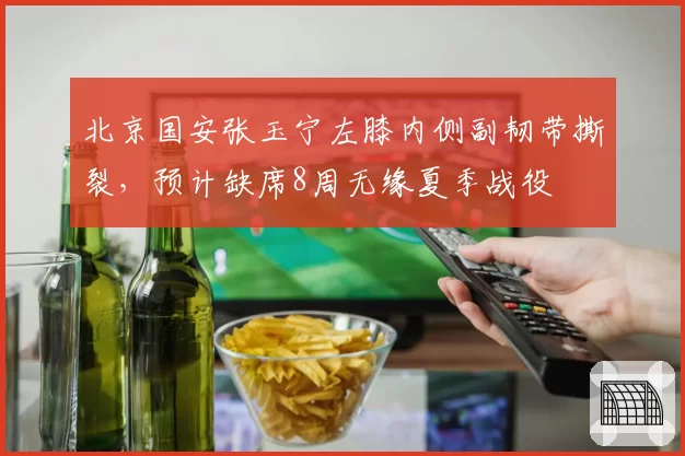 北京国安张玉宁左膝内侧副韧带撕裂，预计缺席8周无缘夏季战役