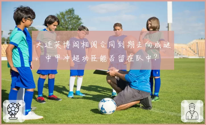 大连英博阎相闯合同到期去向成谜，中甲冲超功臣能否留在队中？