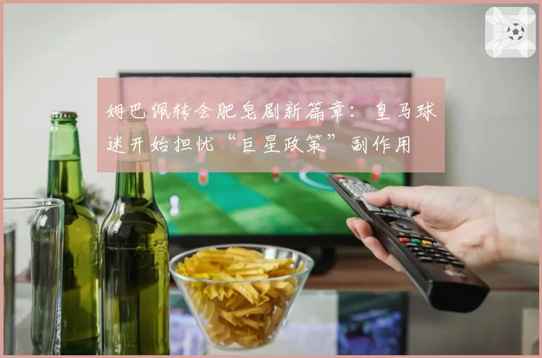 姆巴佩转会肥皂剧新篇章：皇马球迷开始担忧“巨星政策”副作用