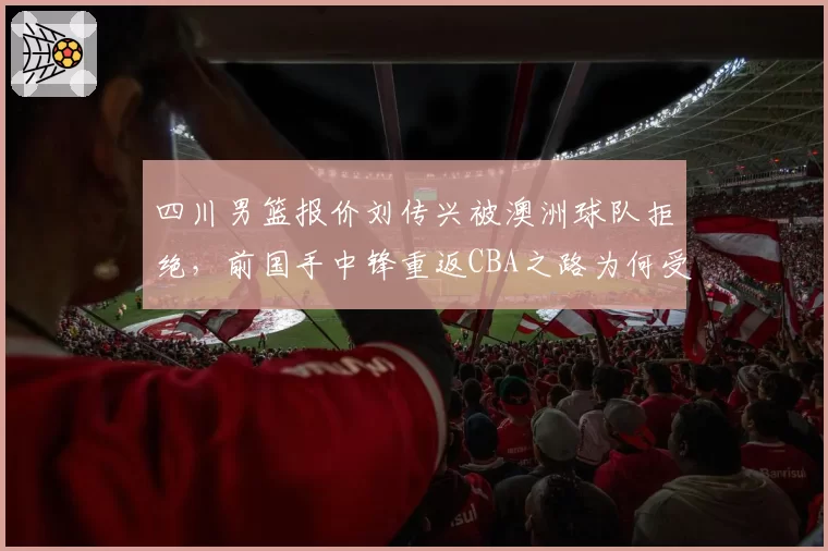 四川男篮报价刘传兴被澳洲球队拒绝，前国手中锋重返CBA之路为何受阻？